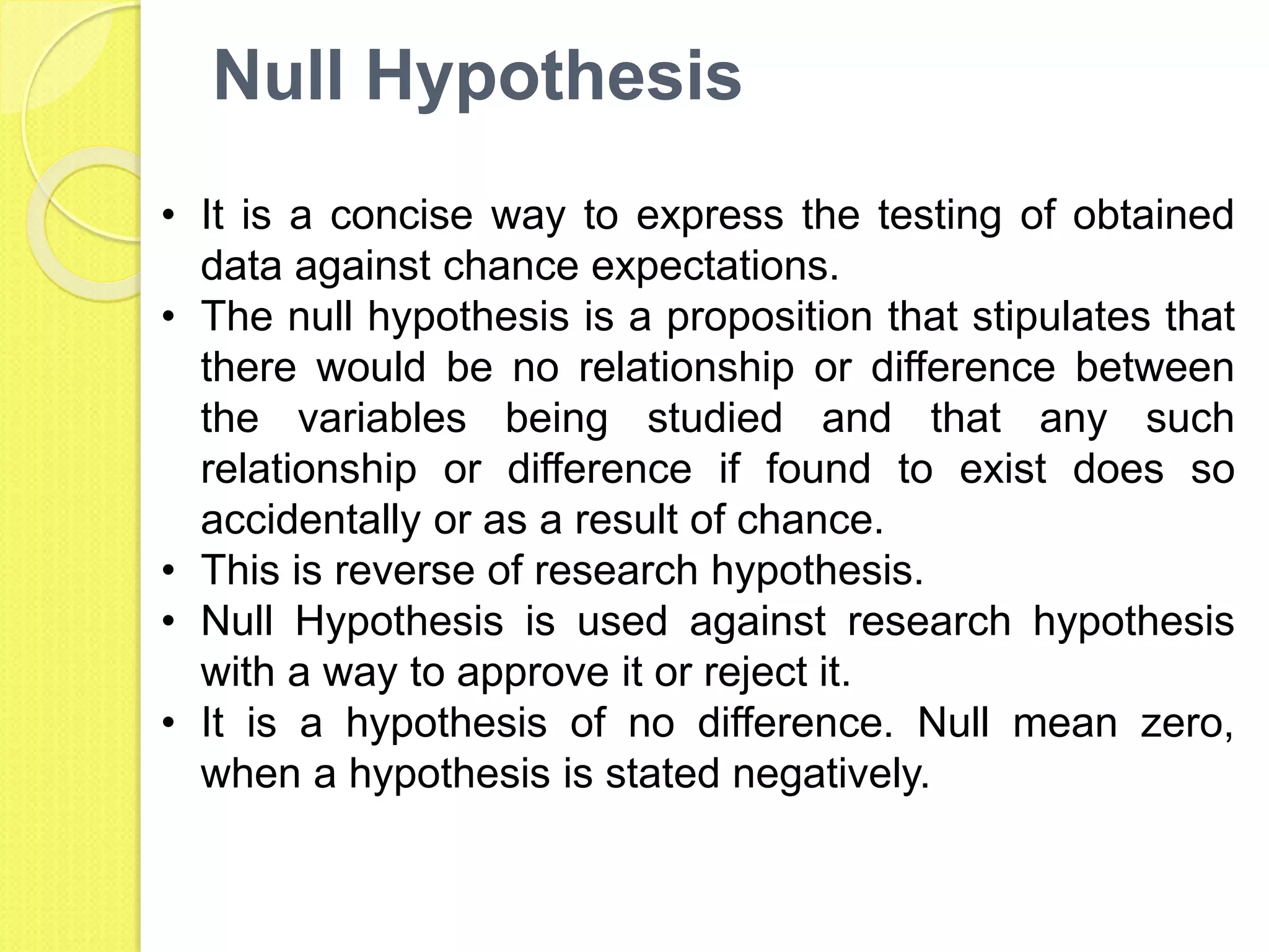 Null Hypothesis
• It is a concise way to express the testing of obtained
data against chance expectations.
• The null hypothesis is a proposition that stipulates that
there would be no relationship or difference between
the variables being studied and that any such
relationship or difference if found to exist does so
accidentally or as a result of chance.
• This is reverse of research hypothesis.
• Null Hypothesis is used against research hypothesis
with a way to approve it or reject it.
• It is a hypothesis of no difference. Null mean zero,
when a hypothesis is stated negatively.
 