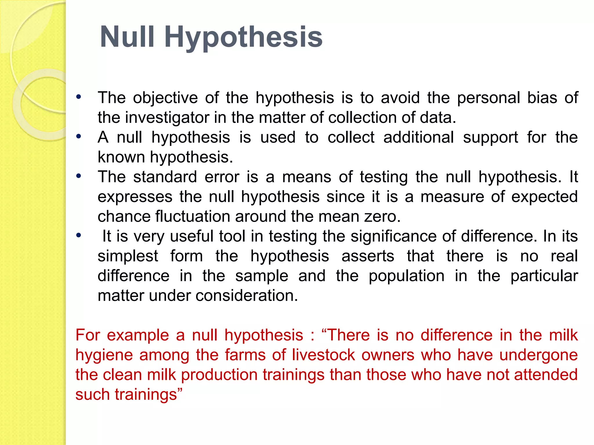 Null Hypothesis
• The objective of the hypothesis is to avoid the personal bias of
the investigator in the matter of collection of data.
• A null hypothesis is used to collect additional support for the
known hypothesis.
• The standard error is a means of testing the null hypothesis. It
expresses the null hypothesis since it is a measure of expected
chance fluctuation around the mean zero.
• It is very useful tool in testing the significance of difference. In its
simplest form the hypothesis asserts that there is no real
difference in the sample and the population in the particular
matter under consideration.
For example a null hypothesis : “There is no difference in the milk
hygiene among the farms of livestock owners who have undergone
the clean milk production trainings than those who have not attended
such trainings”
 