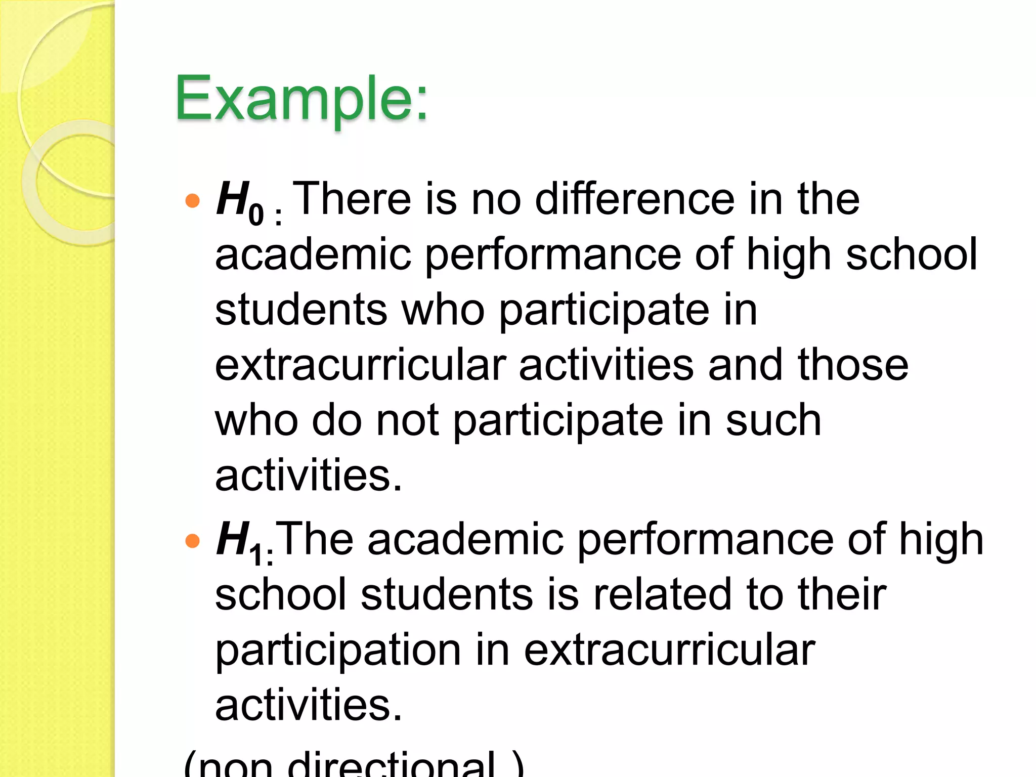 Example:
 H0 : There is no difference in the
academic performance of high school
students who participate in
extracurricular activities and those
who do not participate in such
activities.
 H1:The academic performance of high
school students is related to their
participation in extracurricular
activities.
 