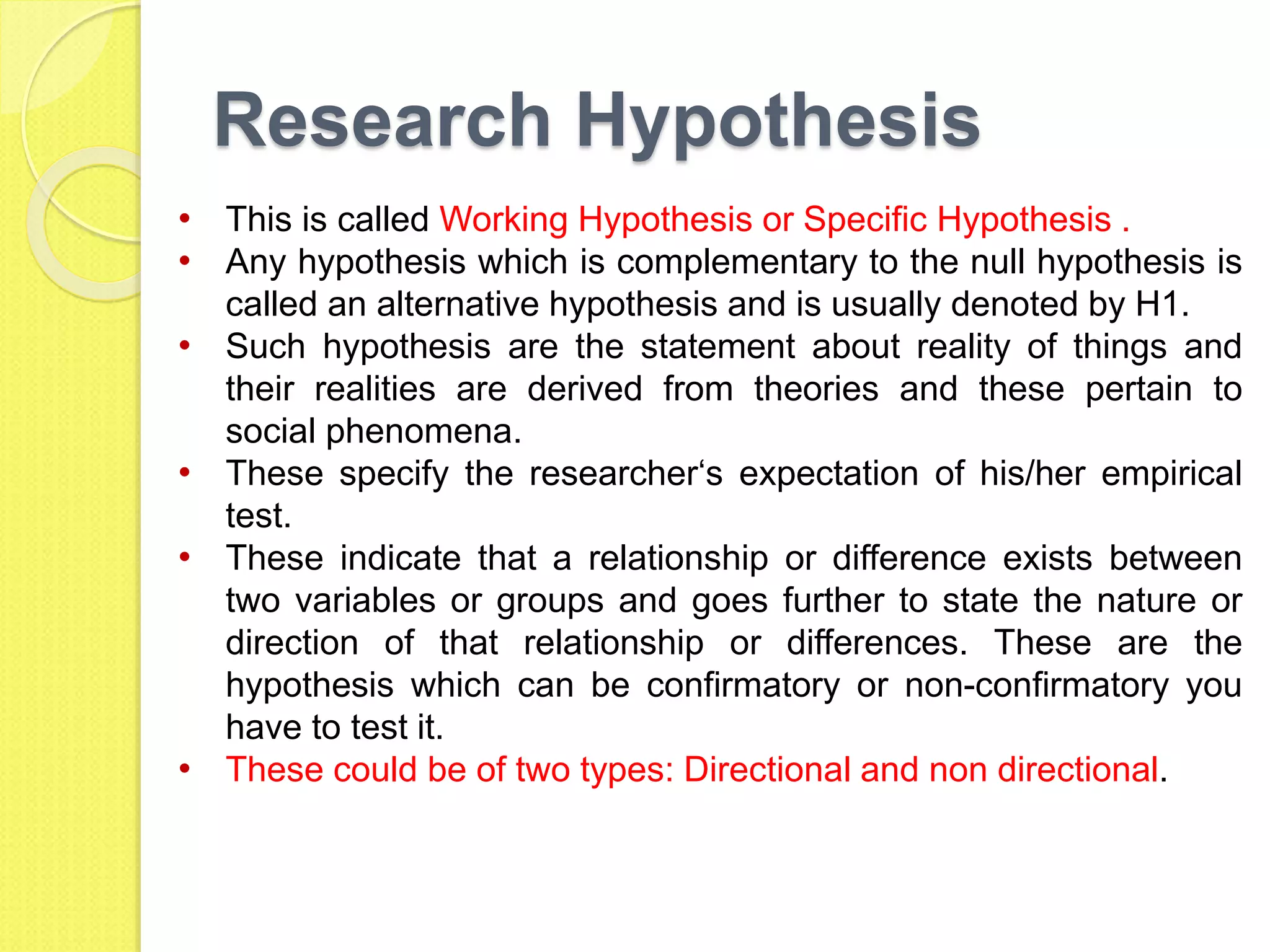 Research Hypothesis
• This is called Working Hypothesis or Specific Hypothesis .
• Any hypothesis which is complementary to the null hypothesis is
called an alternative hypothesis and is usually denoted by H1.
• Such hypothesis are the statement about reality of things and
their realities are derived from theories and these pertain to
social phenomena.
• These specify the researcher‘s expectation of his/her empirical
test.
• These indicate that a relationship or difference exists between
two variables or groups and goes further to state the nature or
direction of that relationship or differences. These are the
hypothesis which can be confirmatory or non-confirmatory you
have to test it.
• These could be of two types: Directional and non directional.
 