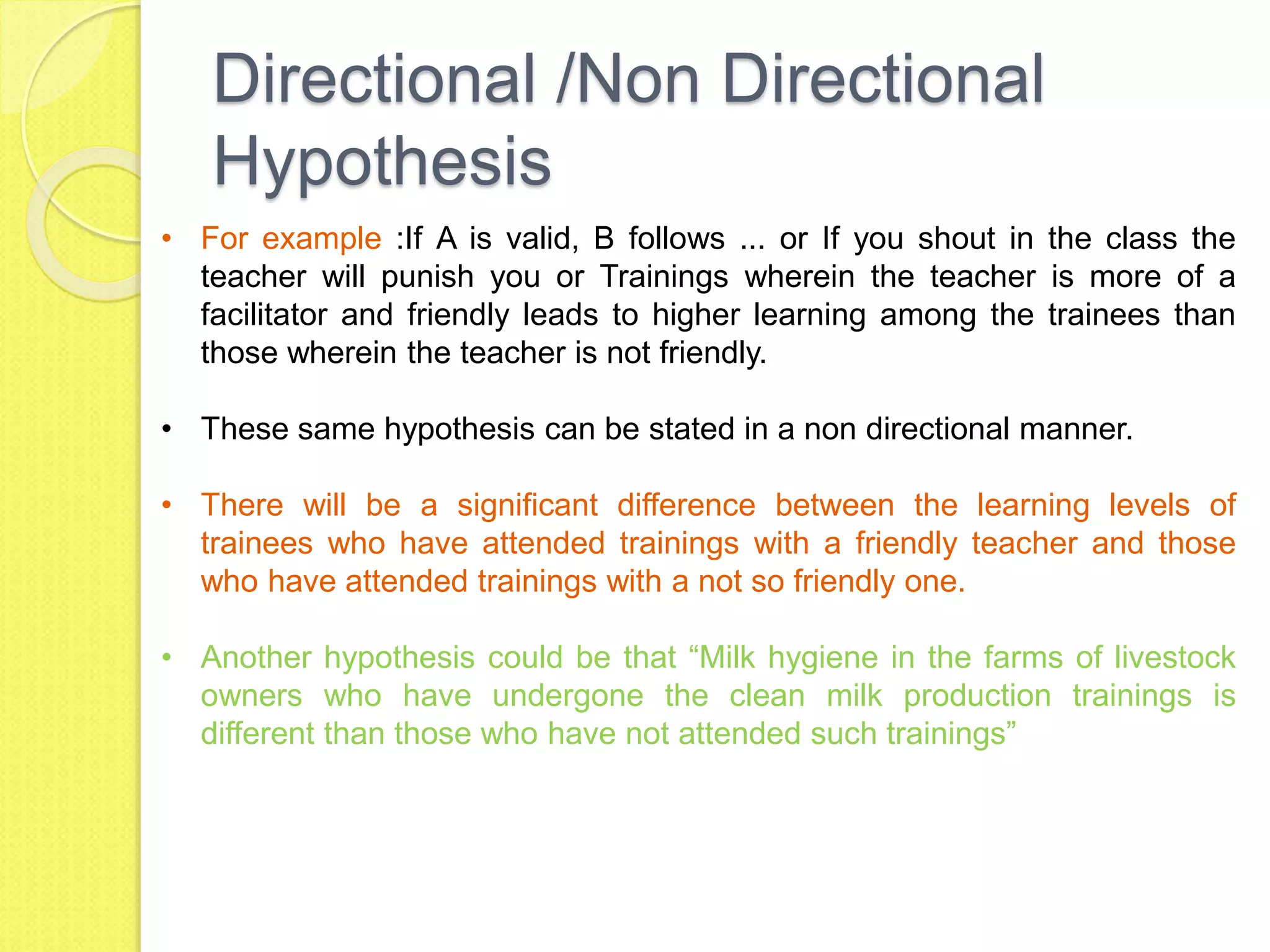 Directional /Non Directional
Hypothesis
• For example :If A is valid, B follows ... or If you shout in the class the
teacher will punish you or Trainings wherein the teacher is more of a
facilitator and friendly leads to higher learning among the trainees than
those wherein the teacher is not friendly.
• These same hypothesis can be stated in a non directional manner.
• There will be a significant difference between the learning levels of
trainees who have attended trainings with a friendly teacher and those
who have attended trainings with a not so friendly one.
• Another hypothesis could be that “Milk hygiene in the farms of livestock
owners who have undergone the clean milk production trainings is
different than those who have not attended such trainings”
 