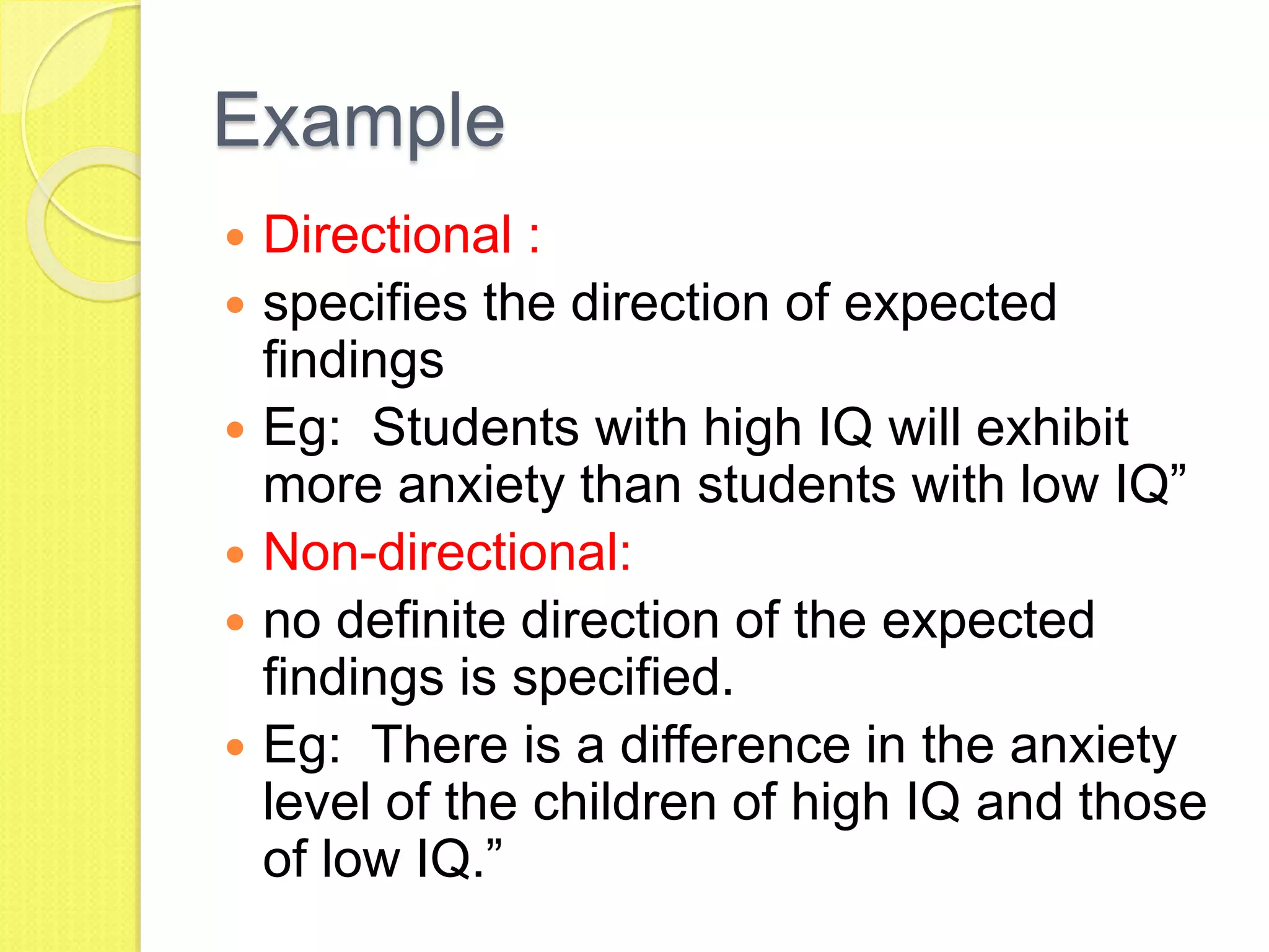 Example
 Directional :
 specifies the direction of expected
findings
 Eg: Students with high IQ will exhibit
more anxiety than students with low IQ”
 Non-directional:
 no definite direction of the expected
findings is specified.
 Eg: There is a difference in the anxiety
level of the children of high IQ and those
of low IQ.”
 