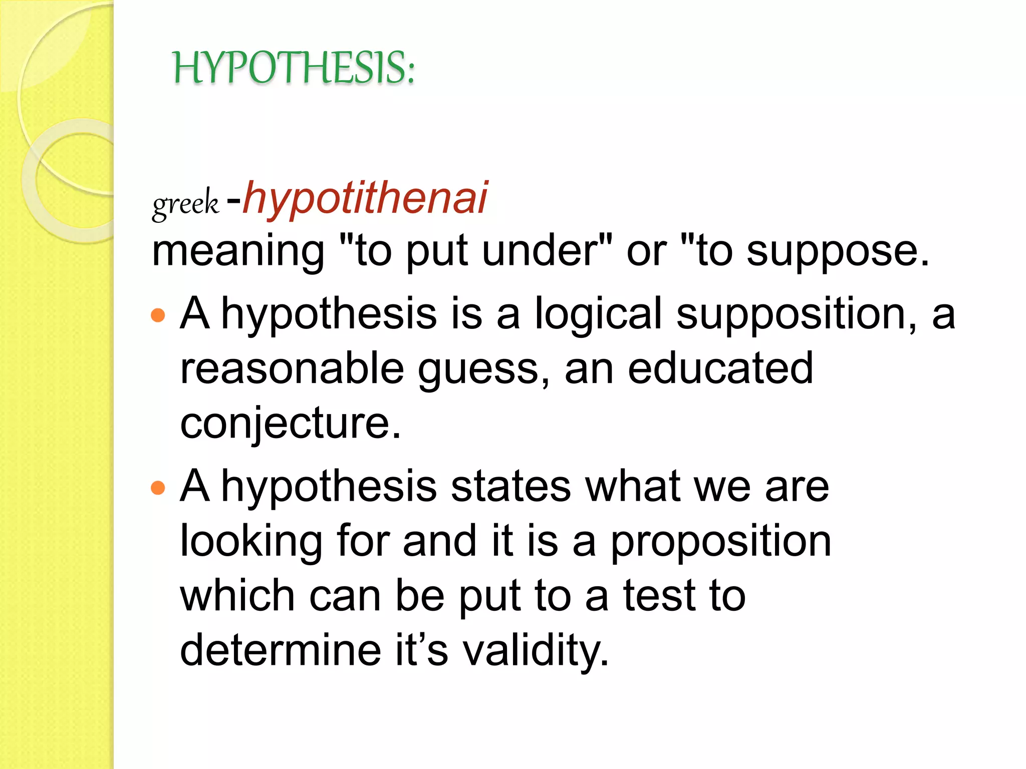 HYPOTHESIS:
greek -hypotithenai
meaning "to put under" or "to suppose.
 A hypothesis is a logical supposition, a
reasonable guess, an educated
conjecture.
 A hypothesis states what we are
looking for and it is a proposition
which can be put to a test to
determine it’s validity.
 