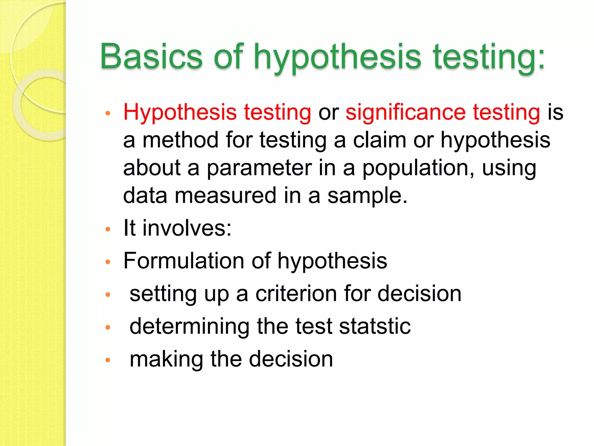 Basics of hypothesis testing:
• Hypothesis testing or significance testing is
a method for testing a claim or hypothesis
about a parameter in a population, using
data measured in a sample.
• It involves:
• Formulation of hypothesis
• setting up a criterion for decision
• determining the test statstic
• making the decision
 
