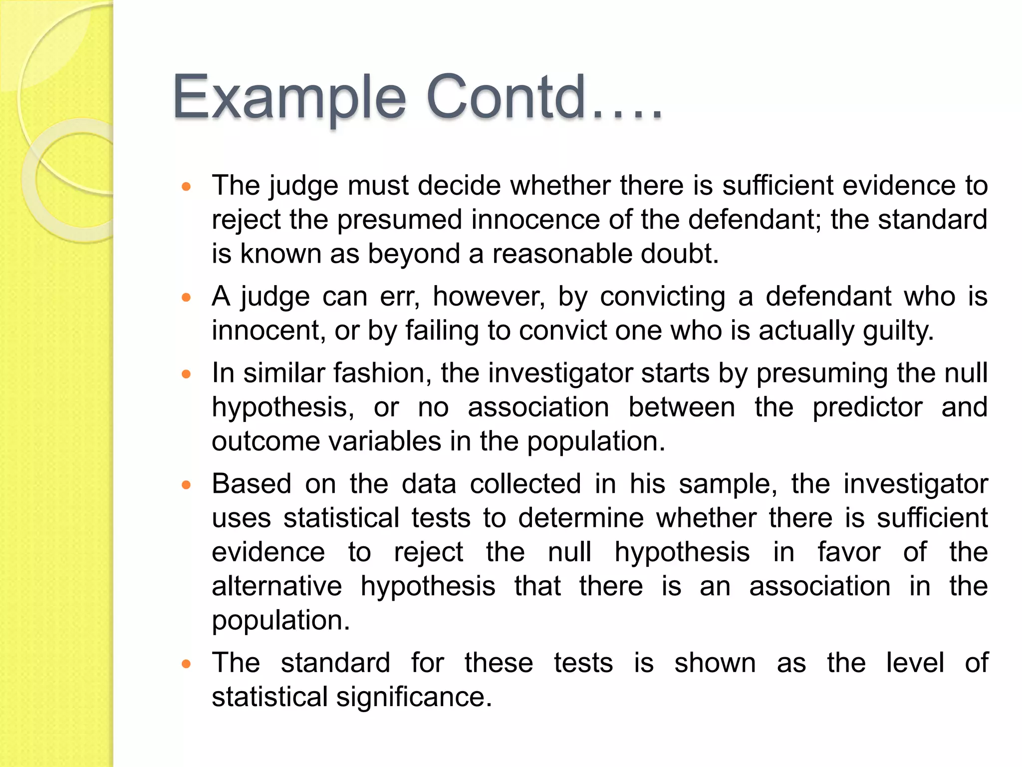 Example Contd….
 The judge must decide whether there is sufficient evidence to
reject the presumed innocence of the defendant; the standard
is known as beyond a reasonable doubt.
 A judge can err, however, by convicting a defendant who is
innocent, or by failing to convict one who is actually guilty.
 In similar fashion, the investigator starts by presuming the null
hypothesis, or no association between the predictor and
outcome variables in the population.
 Based on the data collected in his sample, the investigator
uses statistical tests to determine whether there is sufficient
evidence to reject the null hypothesis in favor of the
alternative hypothesis that there is an association in the
population.
 The standard for these tests is shown as the level of
statistical significance.
 