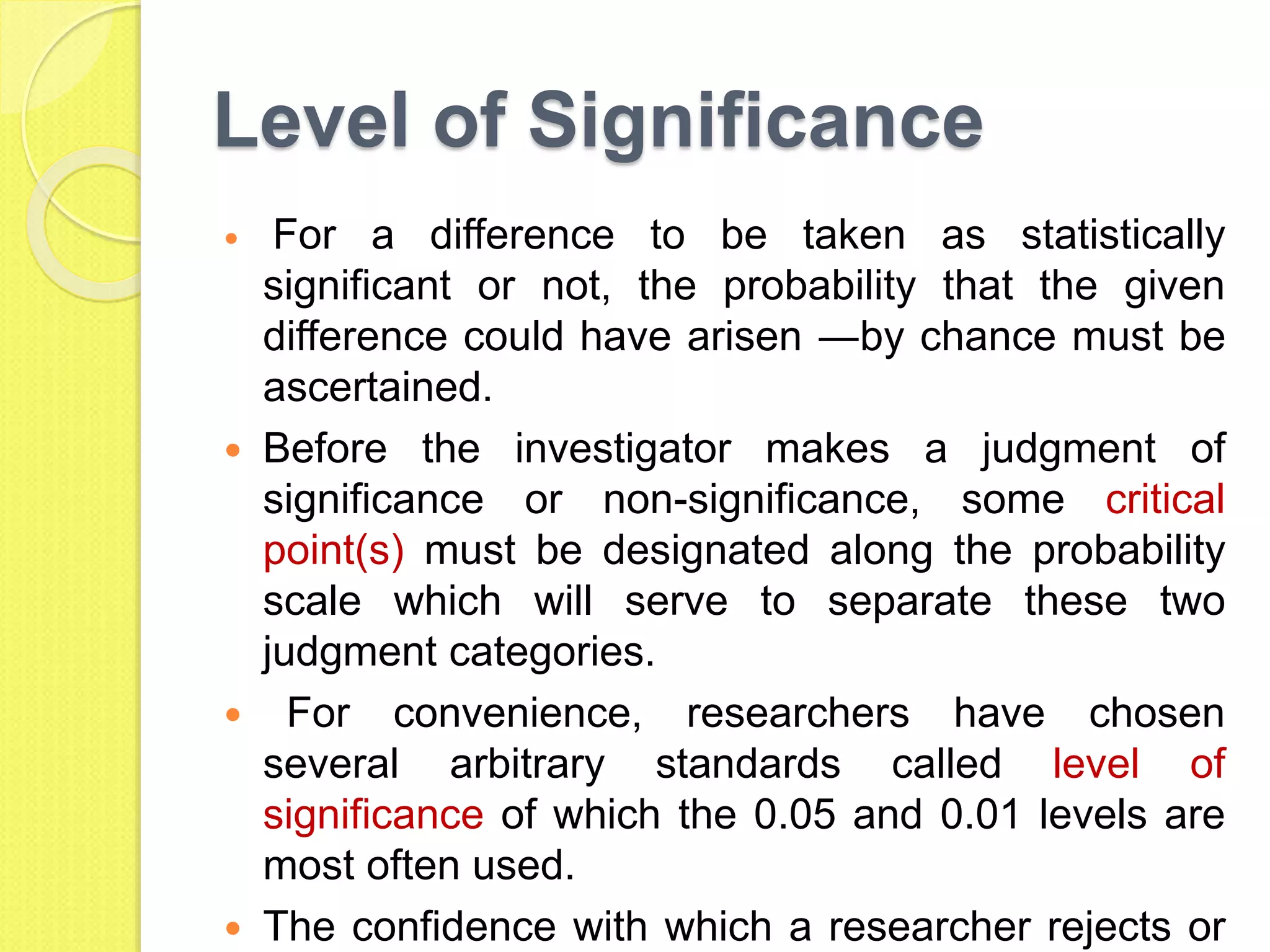 Level of Significance
 For a difference to be taken as statistically
significant or not, the probability that the given
difference could have arisen ―by chance must be
ascertained.
 Before the investigator makes a judgment of
significance or non-significance, some critical
point(s) must be designated along the probability
scale which will serve to separate these two
judgment categories.
 For convenience, researchers have chosen
several arbitrary standards called level of
significance of which the 0.05 and 0.01 levels are
most often used.
 The confidence with which a researcher rejects or
 