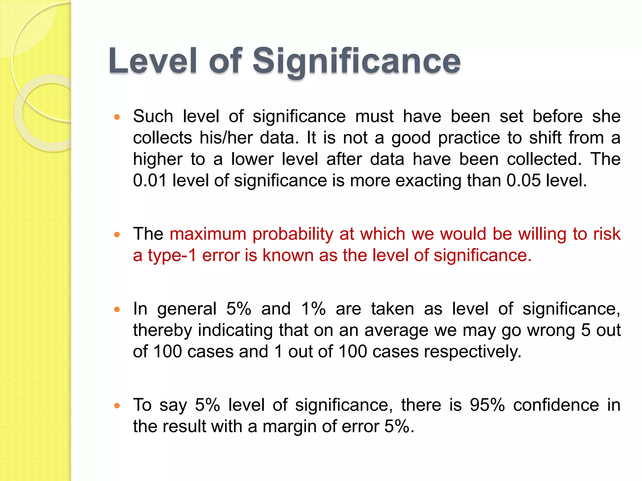 Level of Significance
 Such level of significance must have been set before she
collects his/her data. It is not a good practice to shift from a
higher to a lower level after data have been collected. The
0.01 level of significance is more exacting than 0.05 level.
 The maximum probability at which we would be willing to risk
a type-1 error is known as the level of significance.
 In general 5% and 1% are taken as level of significance,
thereby indicating that on an average we may go wrong 5 out
of 100 cases and 1 out of 100 cases respectively.
 To say 5% level of significance, there is 95% confidence in
the result with a margin of error 5%.
 