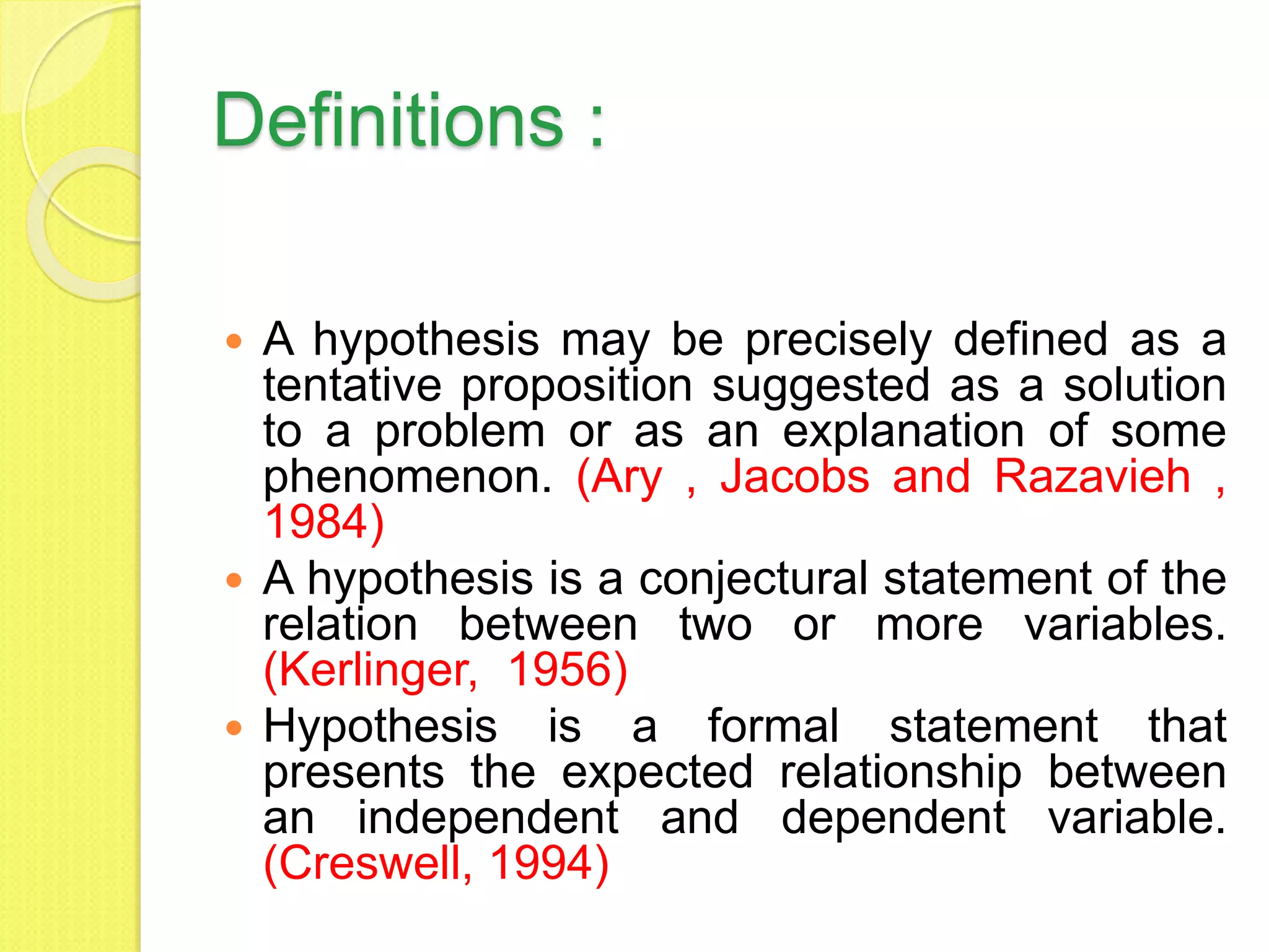 Definitions :
 A hypothesis may be precisely defined as a
tentative proposition suggested as a solution
to a problem or as an explanation of some
phenomenon. (Ary , Jacobs and Razavieh ,
1984)
 A hypothesis is a conjectural statement of the
relation between two or more variables.
(Kerlinger, 1956)
 Hypothesis is a formal statement that
presents the expected relationship between
an independent and dependent variable.
(Creswell, 1994)
 