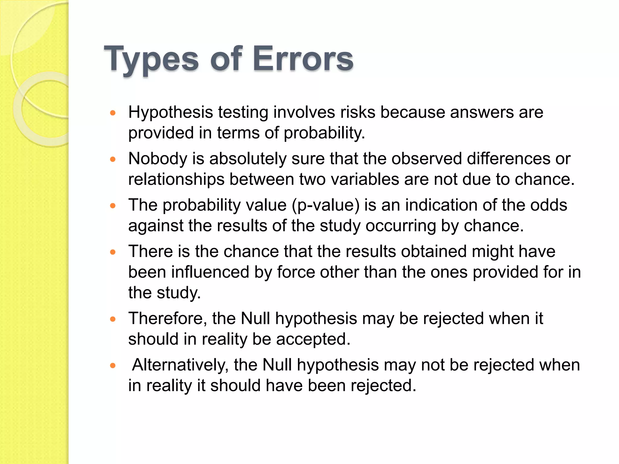 Types of Errors
 Hypothesis testing involves risks because answers are
provided in terms of probability.
 Nobody is absolutely sure that the observed differences or
relationships between two variables are not due to chance.
 The probability value (p-value) is an indication of the odds
against the results of the study occurring by chance.
 There is the chance that the results obtained might have
been influenced by force other than the ones provided for in
the study.
 Therefore, the Null hypothesis may be rejected when it
should in reality be accepted.
 Alternatively, the Null hypothesis may not be rejected when
in reality it should have been rejected.
 