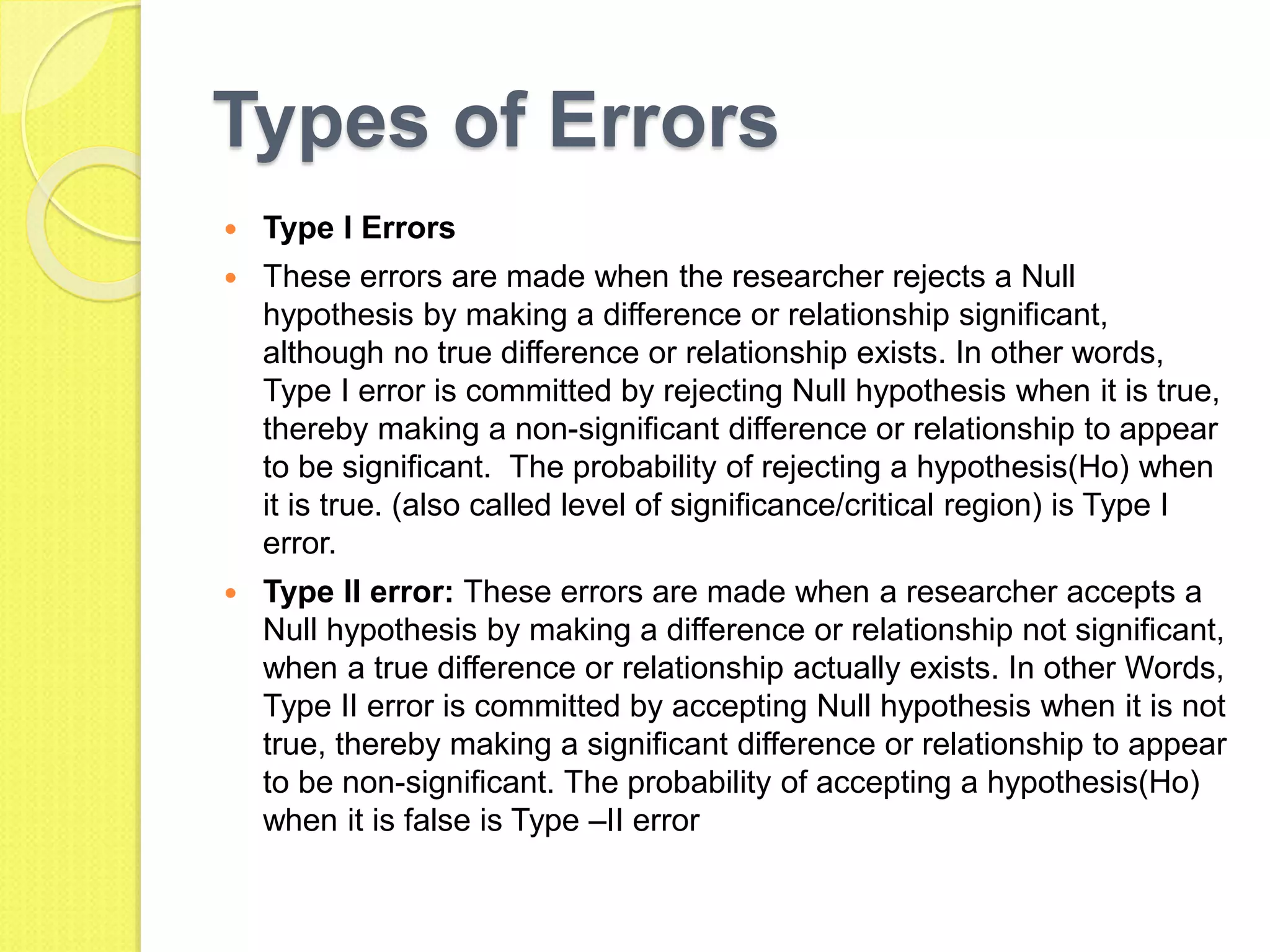 Types of Errors
 Type I Errors
 These errors are made when the researcher rejects a Null
hypothesis by making a difference or relationship significant,
although no true difference or relationship exists. In other words,
Type I error is committed by rejecting Null hypothesis when it is true,
thereby making a non-significant difference or relationship to appear
to be significant. The probability of rejecting a hypothesis(Ho) when
it is true. (also called level of significance/critical region) is Type I
error.
 Type II error: These errors are made when a researcher accepts a
Null hypothesis by making a difference or relationship not significant,
when a true difference or relationship actually exists. In other Words,
Type II error is committed by accepting Null hypothesis when it is not
true, thereby making a significant difference or relationship to appear
to be non-significant. The probability of accepting a hypothesis(Ho)
when it is false is Type –II error
 