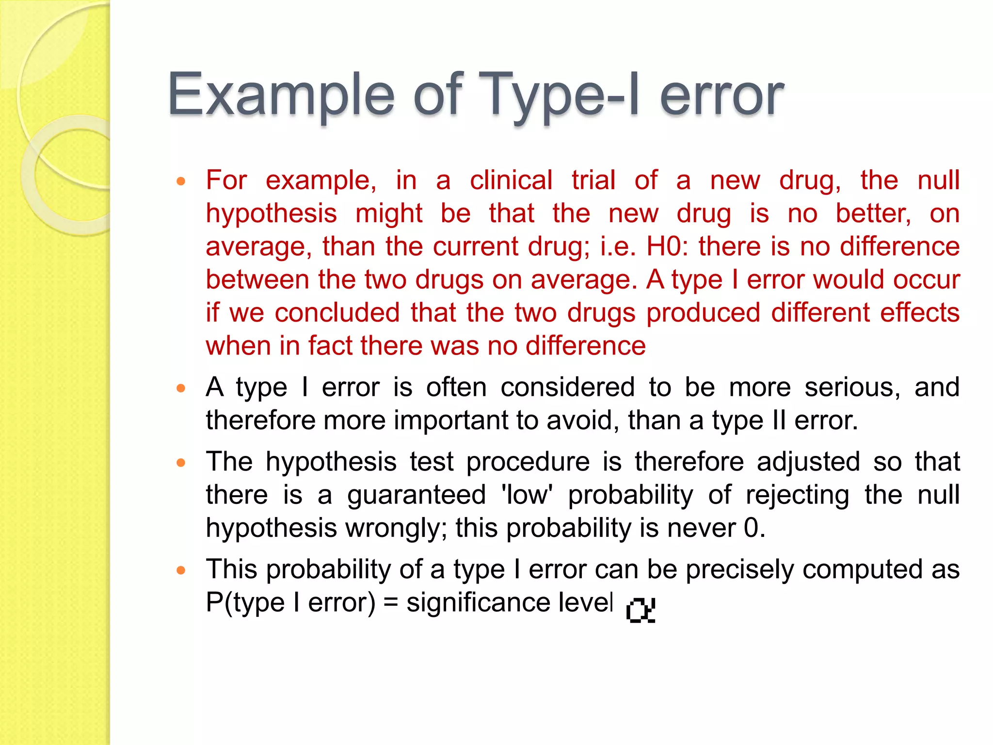 Example of Type-I error
 For example, in a clinical trial of a new drug, the null
hypothesis might be that the new drug is no better, on
average, than the current drug; i.e. H0: there is no difference
between the two drugs on average. A type I error would occur
if we concluded that the two drugs produced different effects
when in fact there was no difference
 A type I error is often considered to be more serious, and
therefore more important to avoid, than a type II error.
 The hypothesis test procedure is therefore adjusted so that
there is a guaranteed 'low' probability of rejecting the null
hypothesis wrongly; this probability is never 0.
 This probability of a type I error can be precisely computed as
P(type I error) = significance level =
 