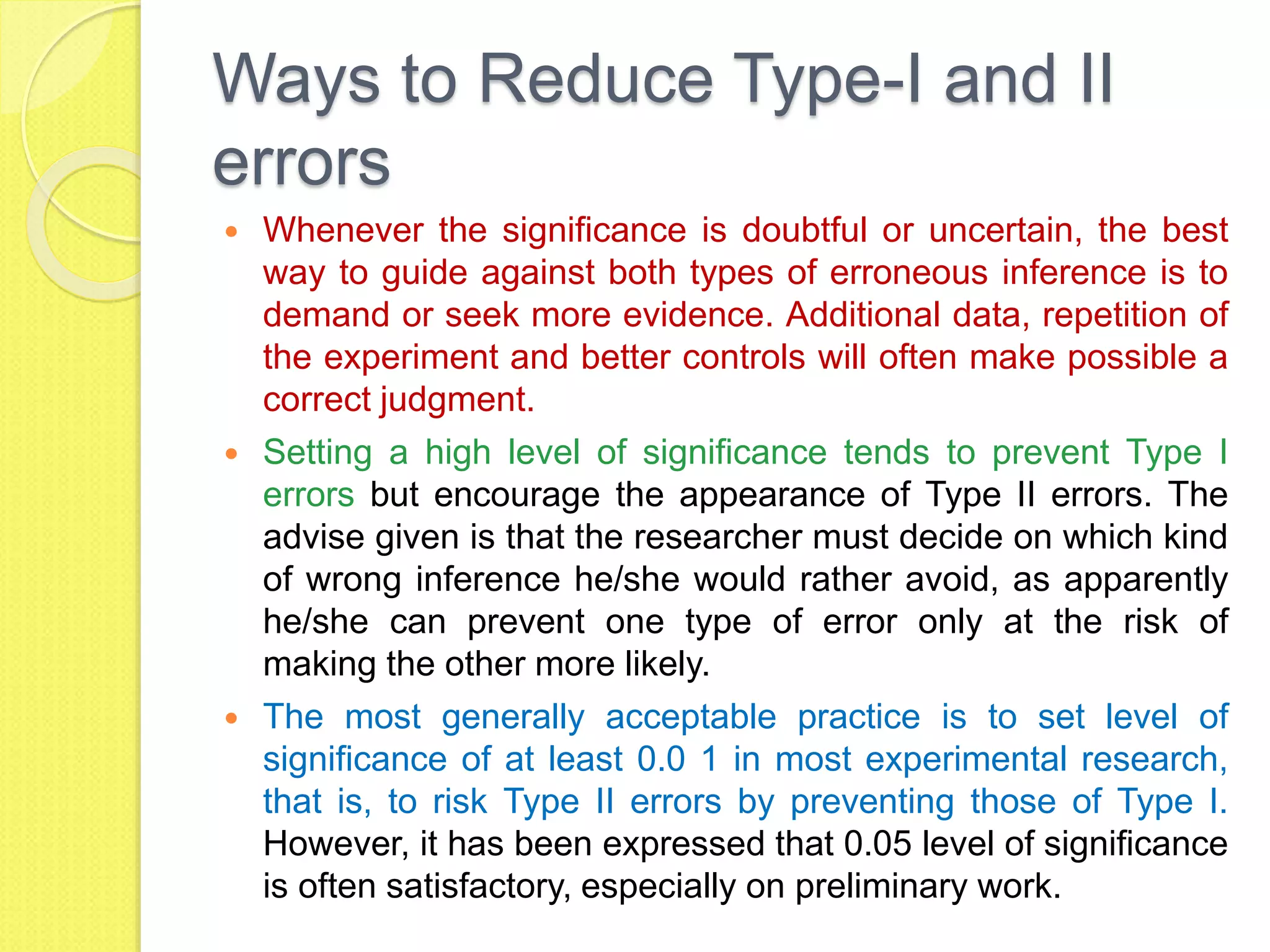 Ways to Reduce Type-I and II
errors
 Whenever the significance is doubtful or uncertain, the best
way to guide against both types of erroneous inference is to
demand or seek more evidence. Additional data, repetition of
the experiment and better controls will often make possible a
correct judgment.
 Setting a high level of significance tends to prevent Type I
errors but encourage the appearance of Type II errors. The
advise given is that the researcher must decide on which kind
of wrong inference he/she would rather avoid, as apparently
he/she can prevent one type of error only at the risk of
making the other more likely.
 The most generally acceptable practice is to set level of
significance of at least 0.0 1 in most experimental research,
that is, to risk Type II errors by preventing those of Type I.
However, it has been expressed that 0.05 level of significance
is often satisfactory, especially on preliminary work.
 