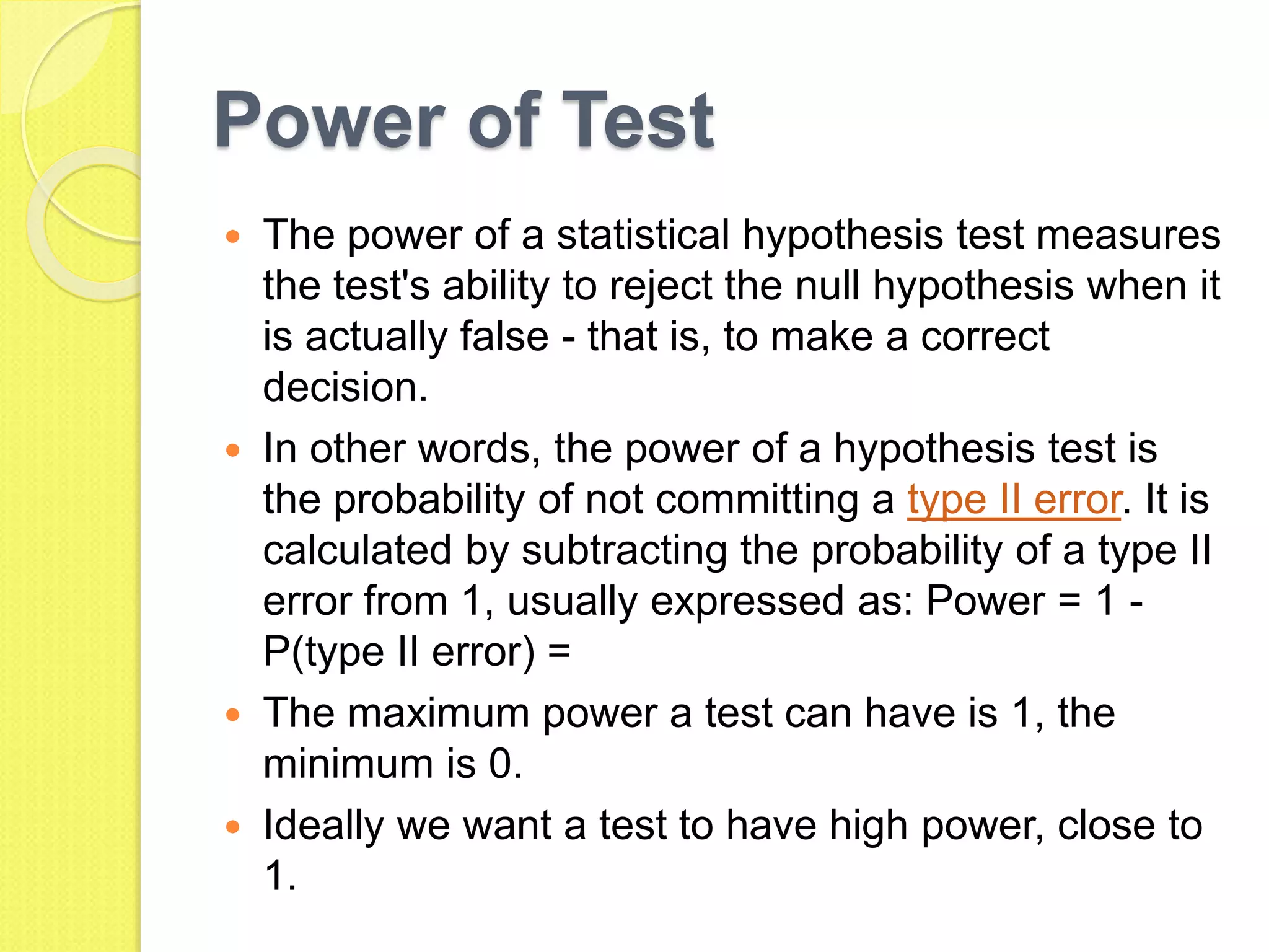 Power of Test
 The power of a statistical hypothesis test measures
the test's ability to reject the null hypothesis when it
is actually false - that is, to make a correct
decision.
 In other words, the power of a hypothesis test is
the probability of not committing a type II error. It is
calculated by subtracting the probability of a type II
error from 1, usually expressed as: Power = 1 -
P(type II error) =
 The maximum power a test can have is 1, the
minimum is 0.
 Ideally we want a test to have high power, close to
1.
 