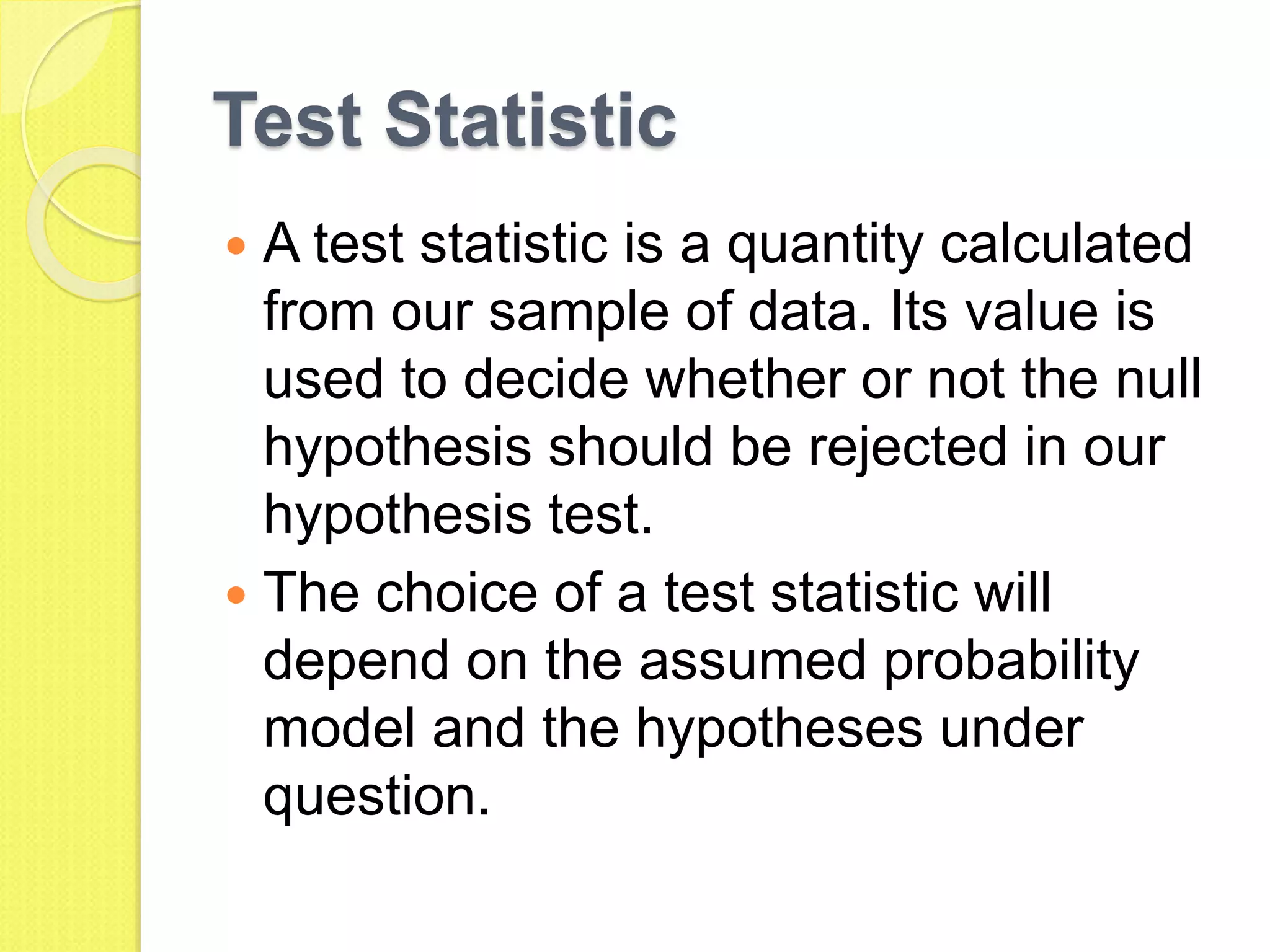 Test Statistic
 A test statistic is a quantity calculated
from our sample of data. Its value is
used to decide whether or not the null
hypothesis should be rejected in our
hypothesis test.
 The choice of a test statistic will
depend on the assumed probability
model and the hypotheses under
question.
 