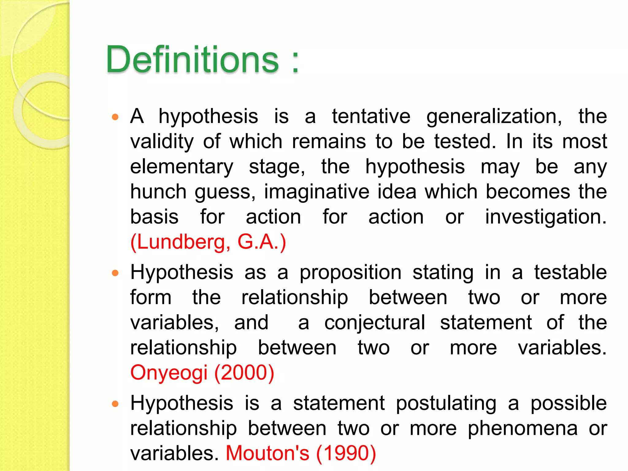 Definitions :
 A hypothesis is a tentative generalization, the
validity of which remains to be tested. In its most
elementary stage, the hypothesis may be any
hunch guess, imaginative idea which becomes the
basis for action for action or investigation.
(Lundberg, G.A.)
 Hypothesis as a proposition stating in a testable
form the relationship between two or more
variables, and a conjectural statement of the
relationship between two or more variables.
Onyeogi (2000)
 Hypothesis is a statement postulating a possible
relationship between two or more phenomena or
variables. Mouton's (1990)
 