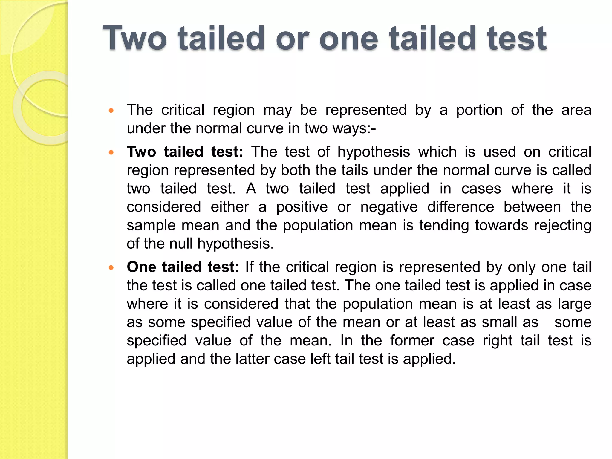 Two tailed or one tailed test
 The critical region may be represented by a portion of the area
under the normal curve in two ways:-
 Two tailed test: The test of hypothesis which is used on critical
region represented by both the tails under the normal curve is called
two tailed test. A two tailed test applied in cases where it is
considered either a positive or negative difference between the
sample mean and the population mean is tending towards rejecting
of the null hypothesis.
 One tailed test: If the critical region is represented by only one tail
the test is called one tailed test. The one tailed test is applied in case
where it is considered that the population mean is at least as large
as some specified value of the mean or at least as small as some
specified value of the mean. In the former case right tail test is
applied and the latter case left tail test is applied.
 