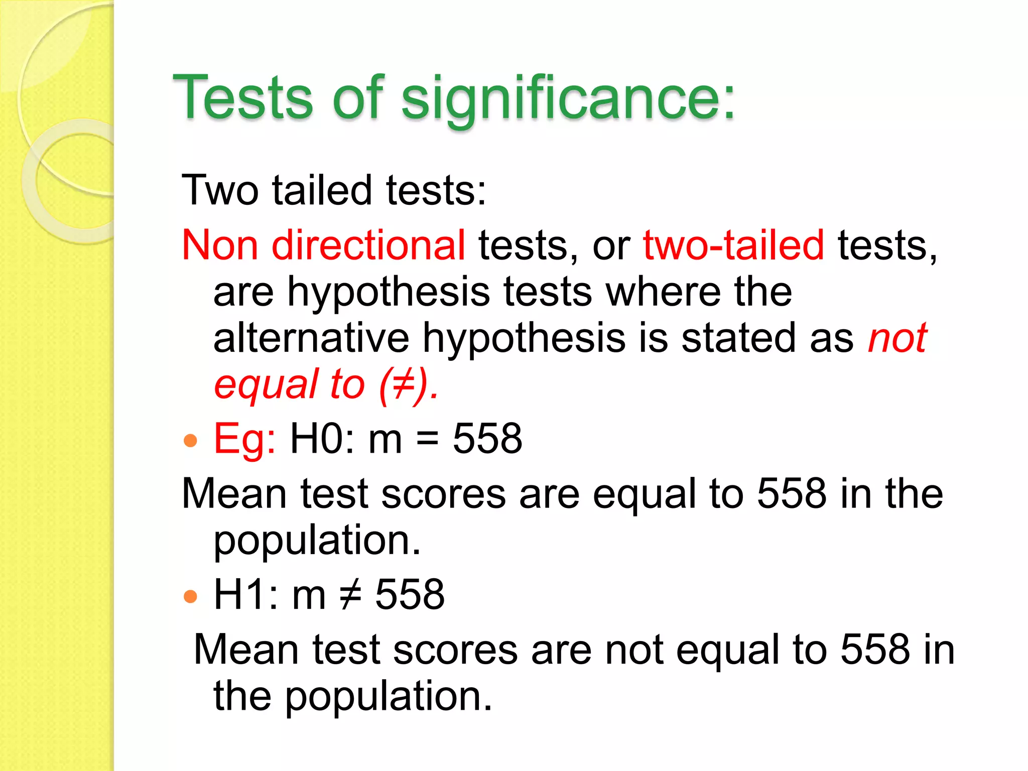 Tests of significance:
Two tailed tests:
Non directional tests, or two-tailed tests,
are hypothesis tests where the
alternative hypothesis is stated as not
equal to (≠).
 Eg: H0: m = 558
Mean test scores are equal to 558 in the
population.
 H1: m ≠ 558
Mean test scores are not equal to 558 in
the population.
 