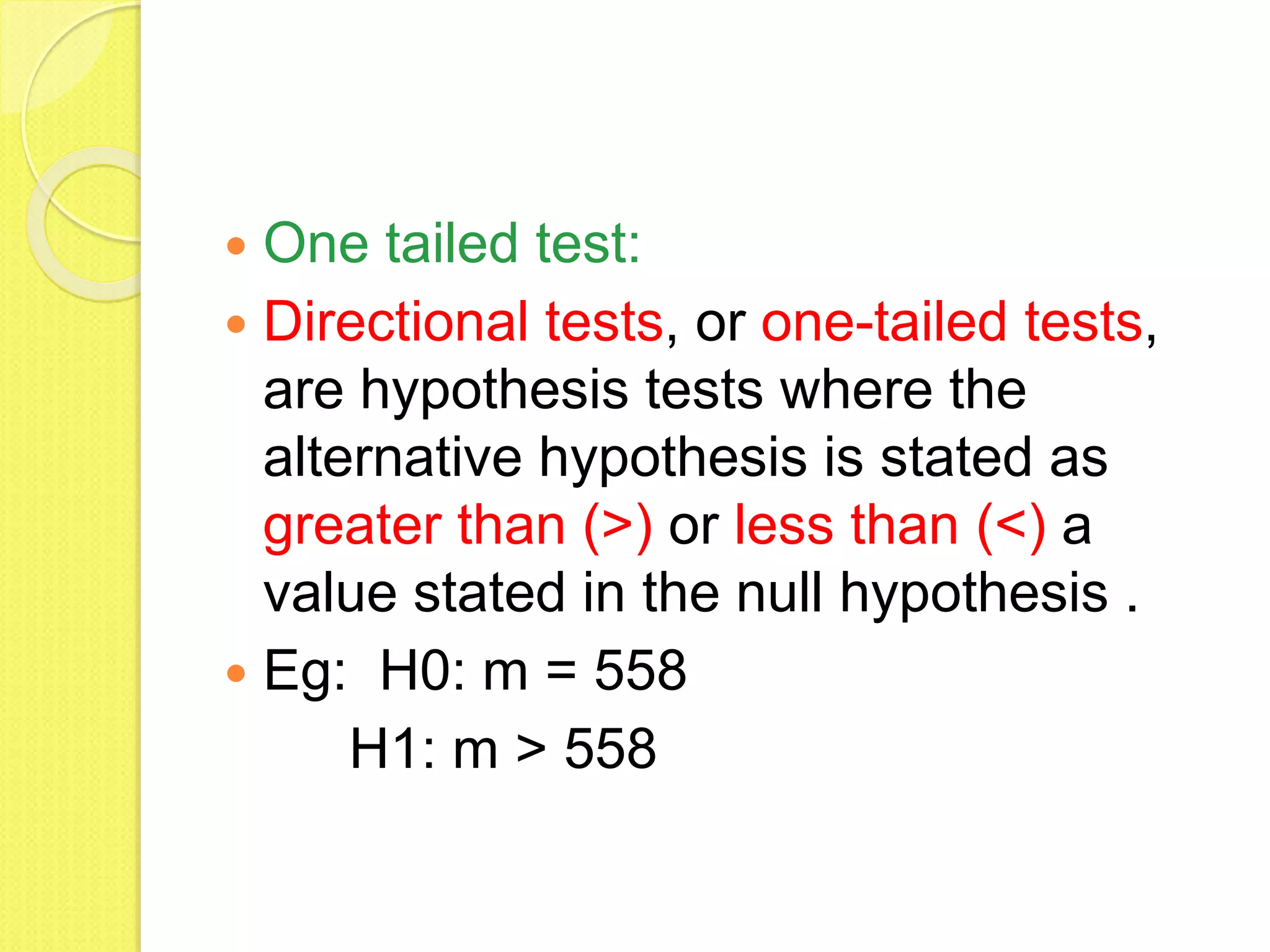  One tailed test:
 Directional tests, or one-tailed tests,
are hypothesis tests where the
alternative hypothesis is stated as
greater than (>) or less than (<) a
value stated in the null hypothesis .
 Eg: H0: m = 558
H1: m > 558
 