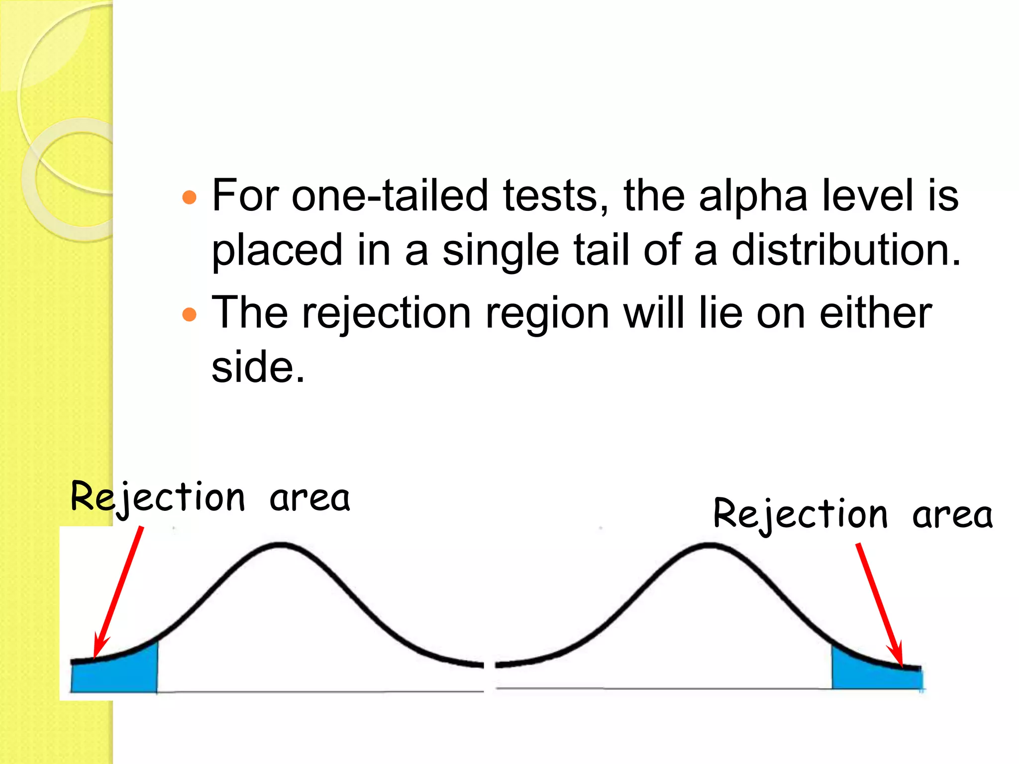  For one-tailed tests, the alpha level is
placed in a single tail of a distribution.
 The rejection region will lie on either
side.
Rejection area Rejection area
 