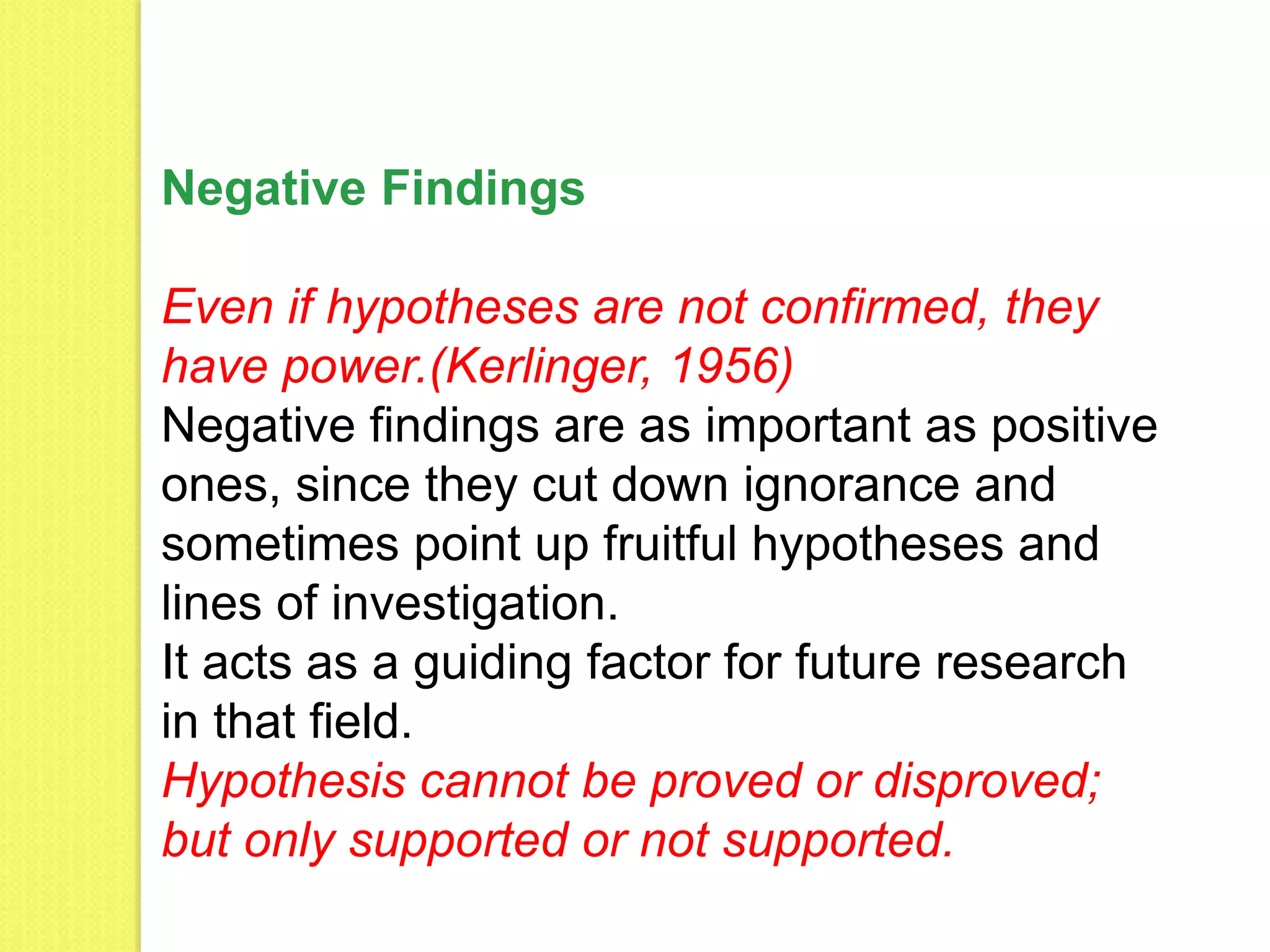 Negative Findings
Even if hypotheses are not confirmed, they
have power.(Kerlinger, 1956)
Negative findings are as important as positive
ones, since they cut down ignorance and
sometimes point up fruitful hypotheses and
lines of investigation.
It acts as a guiding factor for future research
in that field.
Hypothesis cannot be proved or disproved;
but only supported or not supported.
 