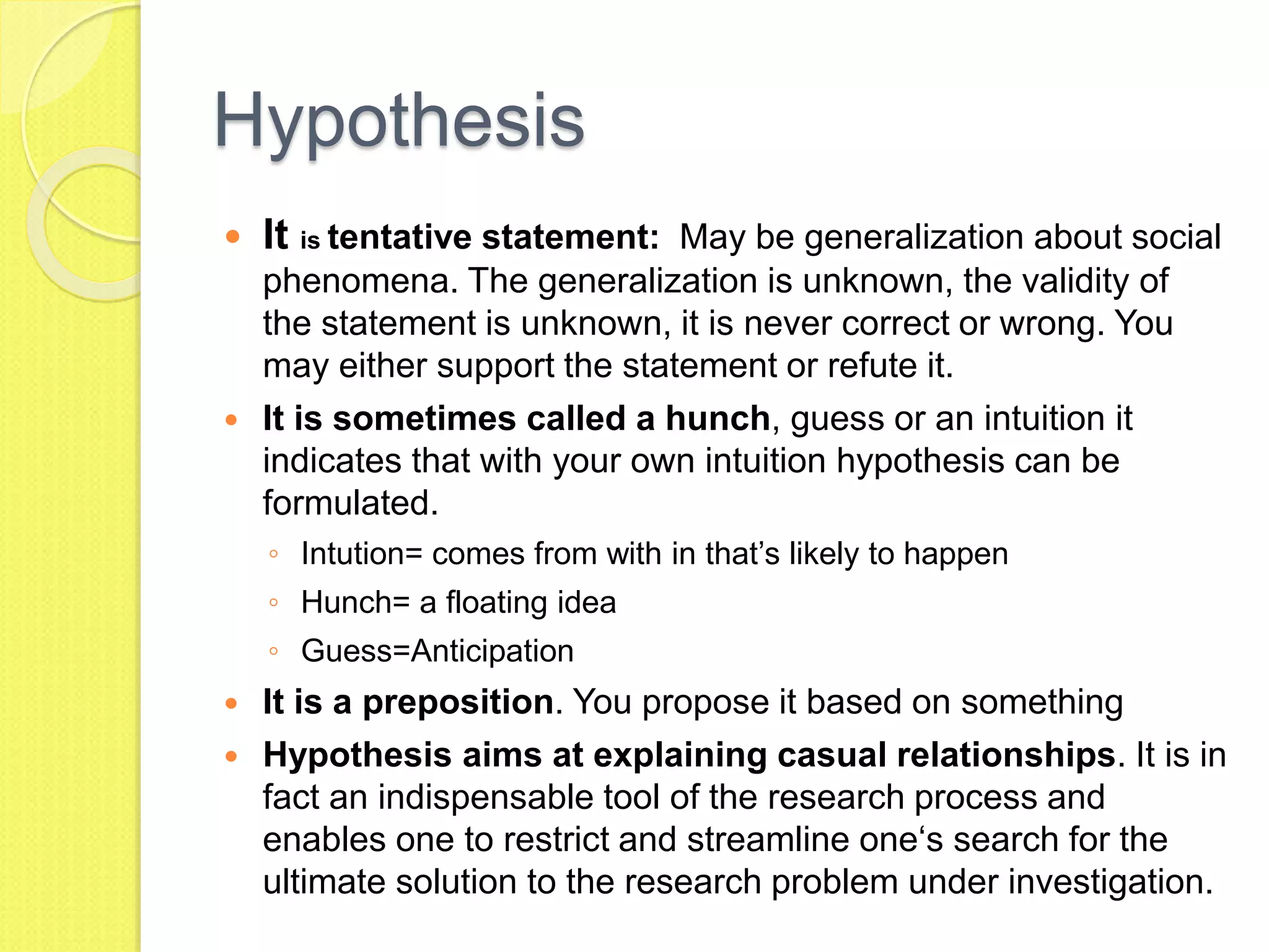 Hypothesis
 It is tentative statement: May be generalization about social
phenomena. The generalization is unknown, the validity of
the statement is unknown, it is never correct or wrong. You
may either support the statement or refute it.
 It is sometimes called a hunch, guess or an intuition it
indicates that with your own intuition hypothesis can be
formulated.
◦ Intution= comes from with in that’s likely to happen
◦ Hunch= a floating idea
◦ Guess=Anticipation
 It is a preposition. You propose it based on something
 Hypothesis aims at explaining casual relationships. It is in
fact an indispensable tool of the research process and
enables one to restrict and streamline one‘s search for the
ultimate solution to the research problem under investigation.
 