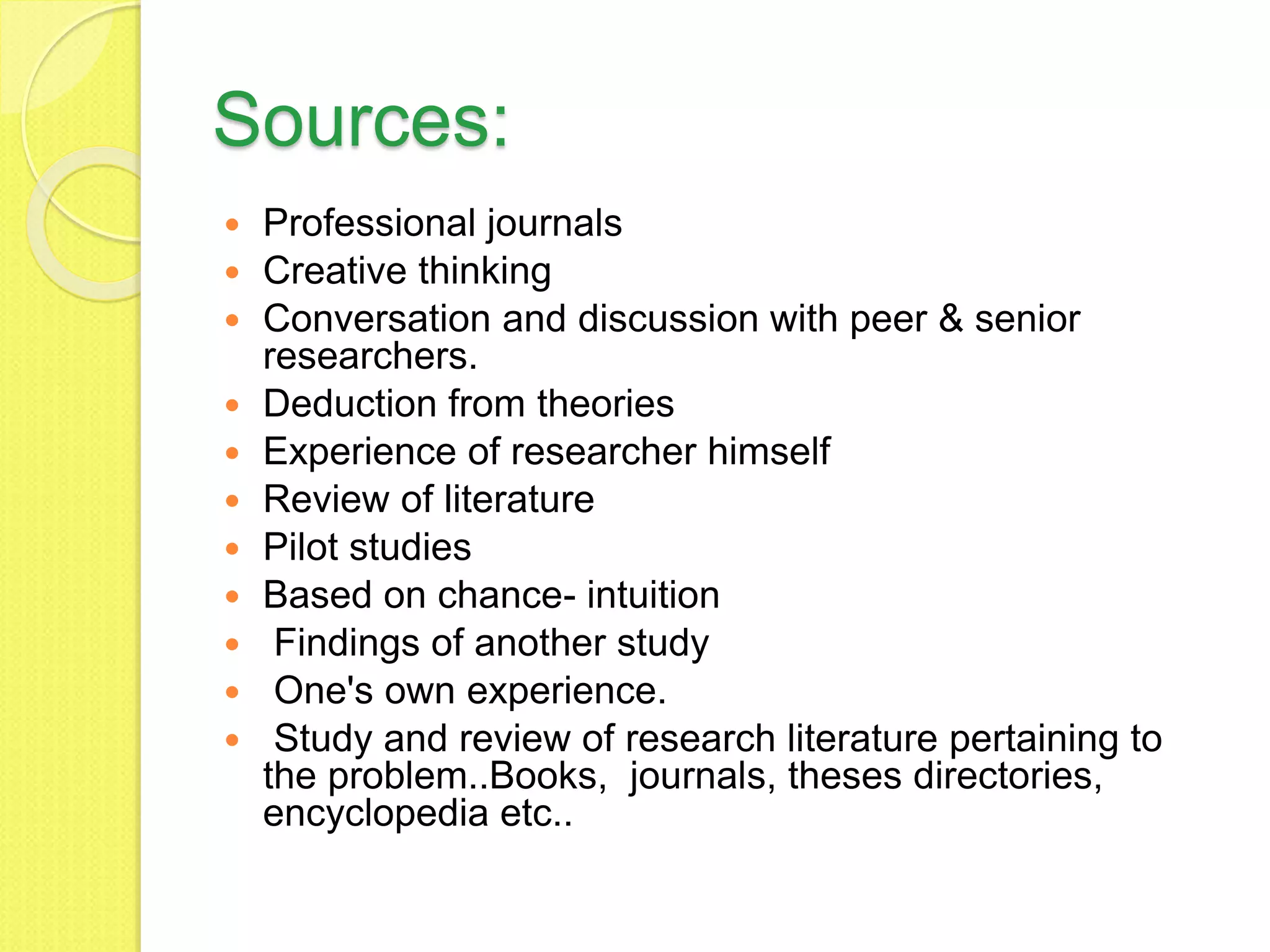 Sources:
 Professional journals
 Creative thinking
 Conversation and discussion with peer & senior
researchers.
 Deduction from theories
 Experience of researcher himself
 Review of literature
 Pilot studies
 Based on chance- intuition
 Findings of another study
 One's own experience.
 Study and review of research literature pertaining to
the problem..Books, journals, theses directories,
encyclopedia etc..
 