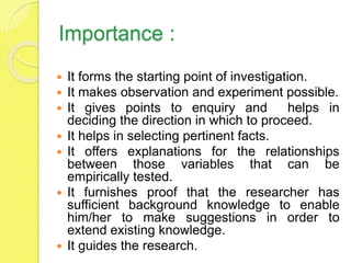 Importance :
 It forms the starting point of investigation.
 It makes observation and experiment possible.
 It gives points to enquiry and helps in
deciding the direction in which to proceed.
 It helps in selecting pertinent facts.
 It offers explanations for the relationships
between those variables that can be
empirically tested.
 It furnishes proof that the researcher has
sufficient background knowledge to enable
him/her to make suggestions in order to
extend existing knowledge.
 It guides the research.
 