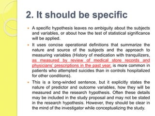 2. It should be specific
 A specific hypothesis leaves no ambiguity about the subjects
and variables, or about how the test of statistical significance
will be applied.
 It uses concise operational definitions that summarize the
nature and source of the subjects and the approach to
measuring variables (History of medication with tranquilizers,
as measured by review of medical store records and
physicians’ prescriptions in the past year, is more common in
patients who attempted suicides than in controls hospitalized
for other conditions).
 This is a long-winded sentence, but it explicitly states the
nature of predictor and outcome variables, how they will be
measured and the research hypothesis. Often these details
may be included in the study proposal and may not be stated
in the research hypothesis. However, they should be clear in
the mind of the investigator while conceptualizing the study.
 