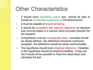 Other Characteristics
4. It should have elucidating power and should be able to
furnish an acceptable explanation of the phenomenon.
5. It must be capable of empirical testing
6. It should be consistent with relevant objectives of research
and must be stated in a manner which provides direction for
the research.
7. A Hypothesis must be conceptually clear - concepts should
be clearly defined - the definitions should be commonly
accepted - the definitions should be easily communicable
8. The hypothesis should have empirical reference - Variables
in the hypothesis should be empirical realities - If they are
not it would not be possible to make the observation and
ultimately the test
 