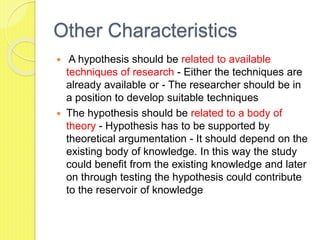 Other Characteristics
 A hypothesis should be related to available
techniques of research - Either the techniques are
already available or - The researcher should be in
a position to develop suitable techniques
 The hypothesis should be related to a body of
theory - Hypothesis has to be supported by
theoretical argumentation - It should depend on the
existing body of knowledge. In this way the study
could benefit from the existing knowledge and later
on through testing the hypothesis could contribute
to the reservoir of knowledge
 