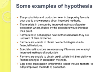 Some examples of hypothesis
 The productivity and production level in the poultry farms is
poor due to unawareness about improved methods.
 There exists in the country improved methods of poultry
production which, if used by the producers would increase
their profit.
 Farmers have not adopted new methods because they are
unaware of their existence.
 Farmers are unable to obtain new technologies due to
financial limitations.
 Special credit sources are necessary if farmers are to adopt
improved methods of production
 Farmers are unable to obtain credit which limit their ability to
finance changes in production methods.
 Egg price stabilization programme could induce farmers to
adopt improved methods of production.
 