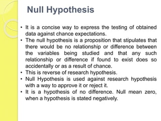 Null Hypothesis
• It is a concise way to express the testing of obtained
data against chance expectations.
• The null hypothesis is a proposition that stipulates that
there would be no relationship or difference between
the variables being studied and that any such
relationship or difference if found to exist does so
accidentally or as a result of chance.
• This is reverse of research hypothesis.
• Null Hypothesis is used against research hypothesis
with a way to approve it or reject it.
• It is a hypothesis of no difference. Null mean zero,
when a hypothesis is stated negatively.
 