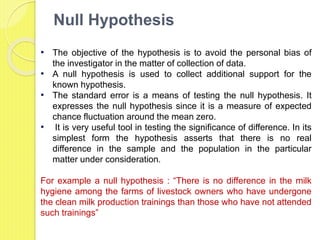 Null Hypothesis
• The objective of the hypothesis is to avoid the personal bias of
the investigator in the matter of collection of data.
• A null hypothesis is used to collect additional support for the
known hypothesis.
• The standard error is a means of testing the null hypothesis. It
expresses the null hypothesis since it is a measure of expected
chance fluctuation around the mean zero.
• It is very useful tool in testing the significance of difference. In its
simplest form the hypothesis asserts that there is no real
difference in the sample and the population in the particular
matter under consideration.
For example a null hypothesis : “There is no difference in the milk
hygiene among the farms of livestock owners who have undergone
the clean milk production trainings than those who have not attended
such trainings”
 