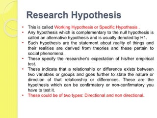 Research Hypothesis
• This is called Working Hypothesis or Specific Hypothesis .
• Any hypothesis which is complementary to the null hypothesis is
called an alternative hypothesis and is usually denoted by H1.
• Such hypothesis are the statement about reality of things and
their realities are derived from theories and these pertain to
social phenomena.
• These specify the researcher‘s expectation of his/her empirical
test.
• These indicate that a relationship or difference exists between
two variables or groups and goes further to state the nature or
direction of that relationship or differences. These are the
hypothesis which can be confirmatory or non-confirmatory you
have to test it.
• These could be of two types: Directional and non directional.
 