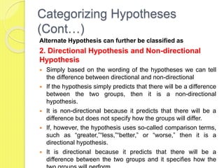 Categorizing Hypotheses
(Cont…)
Alternate Hypothesis can further be classified as
2. Directional Hypothesis and Non-directional
Hypothesis
 Simply based on the wording of the hypotheses we can tell
the difference between directional and non-directional
 If the hypothesis simply predicts that there will be a difference
between the two groups, then it is a non-directional
hypothesis.
 It is non-directional because it predicts that there will be a
difference but does not specify how the groups will differ.
 If, however, the hypothesis uses so-called comparison terms,
such as “greater,”“less,”“better,” or “worse,” then it is a
directional hypothesis.
 It is directional because it predicts that there will be a
difference between the two groups and it specifies how the
 