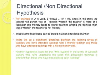 Directional /Non Directional
Hypothesis
• For example :If A is valid, B follows ... or If you shout in the class the
teacher will punish you or Trainings wherein the teacher is more of a
facilitator and friendly leads to higher learning among the trainees than
those wherein the teacher is not friendly.
• These same hypothesis can be stated in a non directional manner.
• There will be a significant difference between the learning levels of
trainees who have attended trainings with a friendly teacher and those
who have attended trainings with a not so friendly one.
• Another hypothesis could be that “Milk hygiene in the farms of livestock
owners who have undergone the clean milk production trainings is
different than those who have not attended such trainings”
 