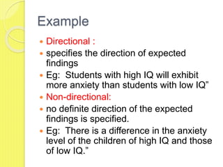 Example
 Directional :
 specifies the direction of expected
findings
 Eg: Students with high IQ will exhibit
more anxiety than students with low IQ”
 Non-directional:
 no definite direction of the expected
findings is specified.
 Eg: There is a difference in the anxiety
level of the children of high IQ and those
of low IQ.”
 