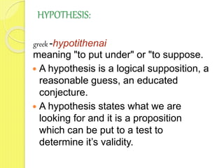 HYPOTHESIS:
greek -hypotithenai
meaning "to put under" or "to suppose.
 A hypothesis is a logical supposition, a
reasonable guess, an educated
conjecture.
 A hypothesis states what we are
looking for and it is a proposition
which can be put to a test to
determine it’s validity.
 