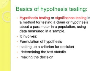 Basics of hypothesis testing:
• Hypothesis testing or significance testing is
a method for testing a claim or hypothesis
about a parameter in a population, using
data measured in a sample.
• It involves:
• Formulation of hypothesis
• setting up a criterion for decision
• determining the test statstic
• making the decision
 