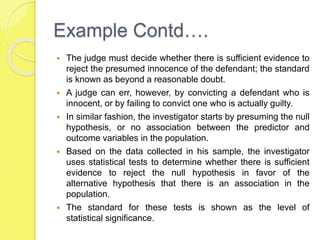 Example Contd….
 The judge must decide whether there is sufficient evidence to
reject the presumed innocence of the defendant; the standard
is known as beyond a reasonable doubt.
 A judge can err, however, by convicting a defendant who is
innocent, or by failing to convict one who is actually guilty.
 In similar fashion, the investigator starts by presuming the null
hypothesis, or no association between the predictor and
outcome variables in the population.
 Based on the data collected in his sample, the investigator
uses statistical tests to determine whether there is sufficient
evidence to reject the null hypothesis in favor of the
alternative hypothesis that there is an association in the
population.
 The standard for these tests is shown as the level of
statistical significance.
 