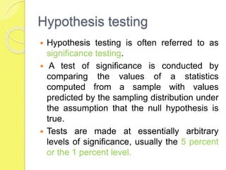 Hypothesis testing
 Hypothesis testing is often referred to as
significance testing.
 A test of significance is conducted by
comparing the values of a statistics
computed from a sample with values
predicted by the sampling distribution under
the assumption that the null hypothesis is
true.
 Tests are made at essentially arbitrary
levels of significance, usually the 5 percent
or the 1 percent level.
 