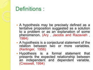 Definitions :
 A hypothesis may be precisely defined as a
tentative proposition suggested as a solution
to a problem or as an explanation of some
phenomenon. (Ary , Jacobs and Razavieh ,
1984)
 A hypothesis is a conjectural statement of the
relation between two or more variables.
(Kerlinger, 1956)
 Hypothesis is a formal statement that
presents the expected relationship between
an independent and dependent variable.
(Creswell, 1994)
 