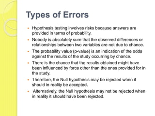 Types of Errors
 Hypothesis testing involves risks because answers are
provided in terms of probability.
 Nobody is absolutely sure that the observed differences or
relationships between two variables are not due to chance.
 The probability value (p-value) is an indication of the odds
against the results of the study occurring by chance.
 There is the chance that the results obtained might have
been influenced by force other than the ones provided for in
the study.
 Therefore, the Null hypothesis may be rejected when it
should in reality be accepted.
 Alternatively, the Null hypothesis may not be rejected when
in reality it should have been rejected.
 