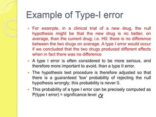 Example of Type-I error
 For example, in a clinical trial of a new drug, the null
hypothesis might be that the new drug is no better, on
average, than the current drug; i.e. H0: there is no difference
between the two drugs on average. A type I error would occur
if we concluded that the two drugs produced different effects
when in fact there was no difference
 A type I error is often considered to be more serious, and
therefore more important to avoid, than a type II error.
 The hypothesis test procedure is therefore adjusted so that
there is a guaranteed 'low' probability of rejecting the null
hypothesis wrongly; this probability is never 0.
 This probability of a type I error can be precisely computed as
P(type I error) = significance level =
 