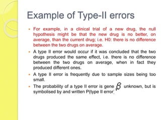 Example of Type-II errors
 For example, in a clinical trial of a new drug, the null
hypothesis might be that the new drug is no better, on
average, than the current drug; i.e. H0: there is no difference
between the two drugs on average.
 A type II error would occur if it was concluded that the two
drugs produced the same effect, i.e. there is no difference
between the two drugs on average, when in fact they
produced different ones.
 A type II error is frequently due to sample sizes being too
small.
 The probability of a type II error is generally unknown, but is
symbolised by and written P(type II error) =
 