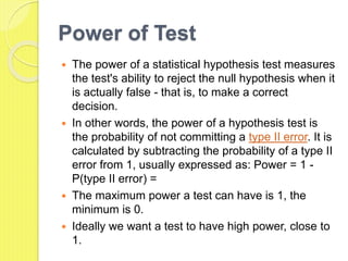 Power of Test
 The power of a statistical hypothesis test measures
the test's ability to reject the null hypothesis when it
is actually false - that is, to make a correct
decision.
 In other words, the power of a hypothesis test is
the probability of not committing a type II error. It is
calculated by subtracting the probability of a type II
error from 1, usually expressed as: Power = 1 -
P(type II error) =
 The maximum power a test can have is 1, the
minimum is 0.
 Ideally we want a test to have high power, close to
1.
 