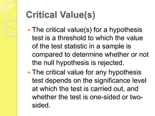 Critical Value(s)
 The critical value(s) for a hypothesis
test is a threshold to which the value
of the test statistic in a sample is
compared to determine whether or not
the null hypothesis is rejected.
 The critical value for any hypothesis
test depends on the significance level
at which the test is carried out, and
whether the test is one-sided or two-
sided.
 