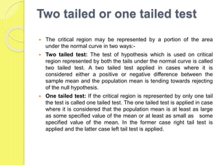 Two tailed or one tailed test
 The critical region may be represented by a portion of the area
under the normal curve in two ways:-
 Two tailed test: The test of hypothesis which is used on critical
region represented by both the tails under the normal curve is called
two tailed test. A two tailed test applied in cases where it is
considered either a positive or negative difference between the
sample mean and the population mean is tending towards rejecting
of the null hypothesis.
 One tailed test: If the critical region is represented by only one tail
the test is called one tailed test. The one tailed test is applied in case
where it is considered that the population mean is at least as large
as some specified value of the mean or at least as small as some
specified value of the mean. In the former case right tail test is
applied and the latter case left tail test is applied.
 