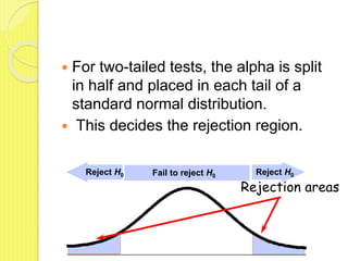  For two-tailed tests, the alpha is split
in half and placed in each tail of a
standard normal distribution.
 This decides the rejection region.
Rejection areas
Fail to reject H0
Reject H0 Reject H0
 