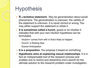 Hypothesis
 It is tentative statement: May be generalization about social
phenomena. The generalization is unknown, the validity of
the statement is unknown, it is never correct or wrong. You
may either support the statement or refute it.
 It is sometimes called a hunch, guess or an intuition it
indicates that with your own intuition hypothesis can be
formulated.
◦ Intution= comes from with in that’s likely to happen
◦ Hunch= a floating idea
◦ Guess=Anticipation
 It is a preposition. You propose it based on something
 Hypothesis aims at explaining casual relationships. It is in
fact an indispensable tool of the research process and
enables one to restrict and streamline one‘s search for the
ultimate solution to the research problem under investigation.
 